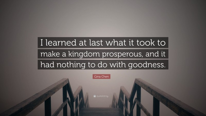 Gina Chen Quote: “I learned at last what it took to make a kingdom prosperous, and it had nothing to do with goodness.”