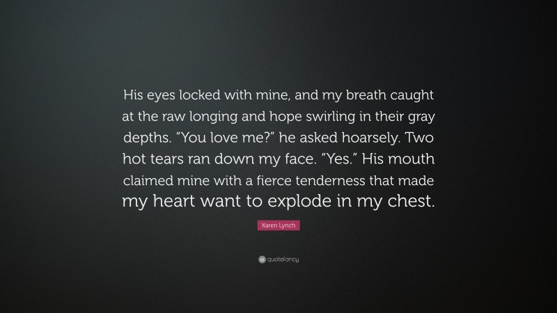 Karen Lynch Quote: “His eyes locked with mine, and my breath caught at the raw longing and hope swirling in their gray depths. “You love me?” he asked hoarsely. Two hot tears ran down my face. “Yes.” His mouth claimed mine with a fierce tenderness that made my heart want to explode in my chest.”