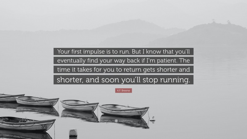 K.F. Breene Quote: “Your first impulse is to run. But I know that you’ll eventually find your way back if I’m patient. The time it takes for you to return gets shorter and shorter, and soon you’ll stop running.”