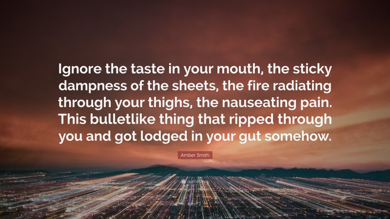 Amber Smith Quote: “Ignore the taste in your mouth, the sticky dampness of the sheets, the fire radiating through your thighs, the nauseating pain. This bulletlike thing that ripped through you and got lodged in your gut somehow.”