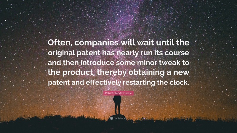 Patrick Radden Keefe Quote: “Often, companies will wait until the original patent has nearly run its course and then introduce some minor tweak to the product, thereby obtaining a new patent and effectively restarting the clock.”