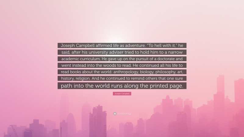 Joseph Campbell Quote: “Joseph Campbell affirmed life as adventure. “To hell with it,” he said, after his university adviser tried to hold him to a narrow academic curriculum. He gave up on the pursuit of a doctorate and went instead into the woods to read. He continued all his life to read books about the world: anthropology, biology, philosophy, art, history, religion. And he continued to remind others that one sure path into the world runs along the printed page.”