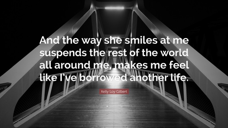 Kelly Loy Gilbert Quote: “And the way she smiles at me suspends the rest of the world all around me, makes me feel like I’ve borrowed another life.”