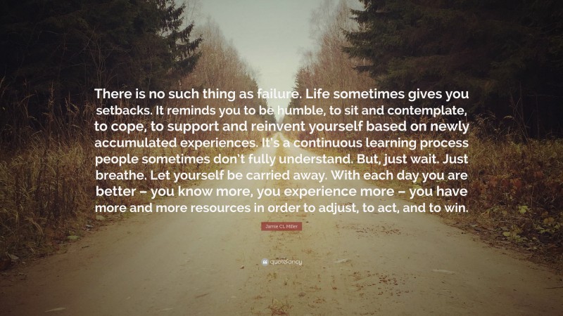 Jamie CL Miller Quote: “There is no such thing as failure. Life sometimes gives you setbacks. It reminds you to be humble, to sit and contemplate, to cope, to support and reinvent yourself based on newly accumulated experiences. It’s a continuous learning process people sometimes don’t fully understand. But, just wait. Just breathe. Let yourself be carried away. With each day you are better – you know more, you experience more – you have more and more resources in order to adjust, to act, and to win.”