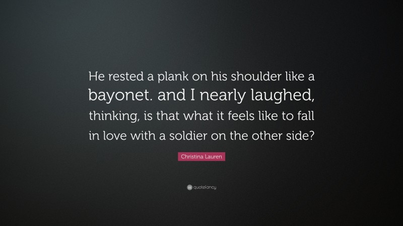 Christina Lauren Quote: “He rested a plank on his shoulder like a bayonet. and I nearly laughed, thinking, is that what it feels like to fall in love with a soldier on the other side?”