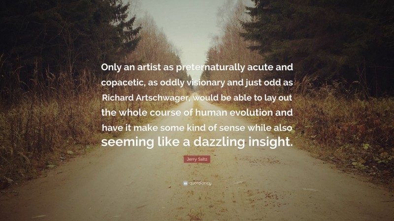 Jerry Saltz Quote: “Only an artist as preternaturally acute and copacetic, as oddly visionary and just odd as Richard Artschwager, would be able to lay out the whole course of human evolution and have it make some kind of sense while also seeming like a dazzling insight.”