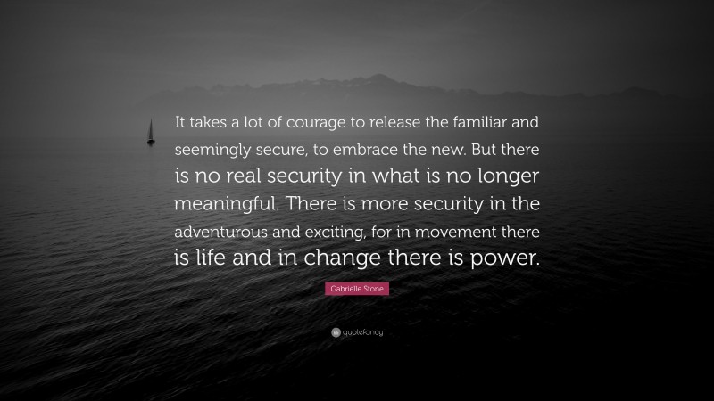 Gabrielle Stone Quote: “It takes a lot of courage to release the familiar and seemingly secure, to embrace the new. But there is no real security in what is no longer meaningful. There is more security in the adventurous and exciting, for in movement there is life and in change there is power.”