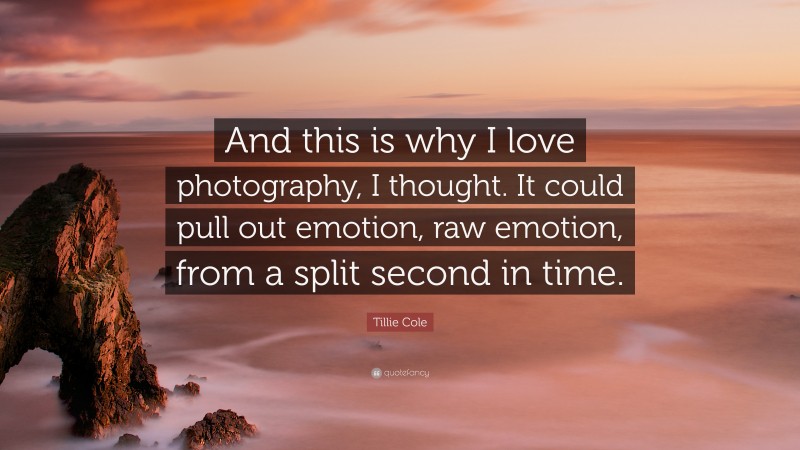 Tillie Cole Quote: “And this is why I love photography, I thought. It could pull out emotion, raw emotion, from a split second in time.”