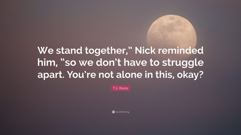 T.J. Klune Quote: “We stand together,” Nick reminded him, “so we don’t have to struggle apart. You’re not alone in this, okay?”