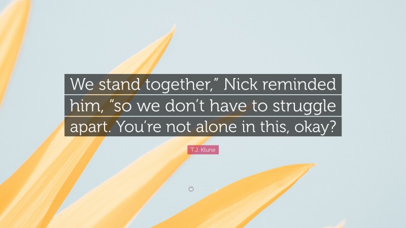 T.J. Klune Quote: “We stand together,” Nick reminded him, “so we don’t have to struggle apart. You’re not alone in this, okay?”