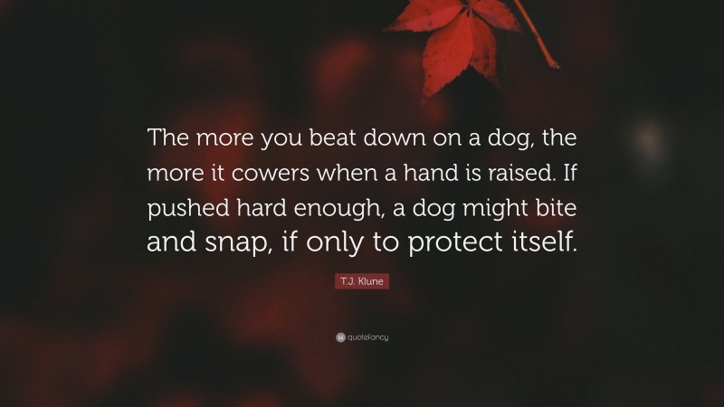 T.J. Klune Quote: “The more you beat down on a dog, the more it cowers when a hand is raised. If pushed hard enough, a dog might bite and snap, if only to protect itself.”