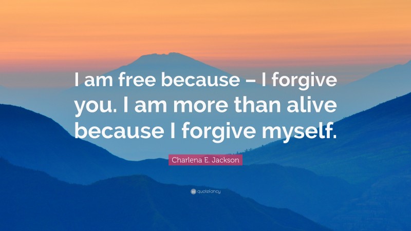 Charlena E. Jackson Quote: “I am free because – I forgive you. I am more than alive because I forgive myself.”