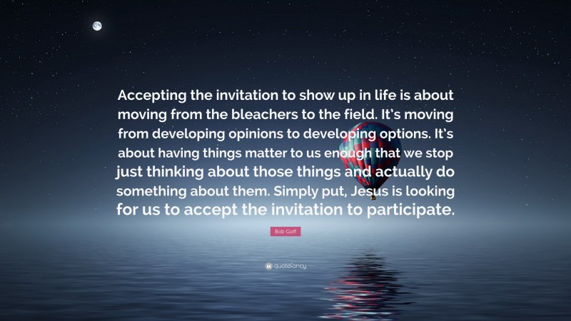 Bob Goff Quote: “Accepting the invitation to show up in life is about moving from the bleachers to the field. It’s moving from developing opinions to developing options. It’s about having things matter to us enough that we stop just thinking about those things and actually do something about them. Simply put, Jesus is looking for us to accept the invitation to participate.”