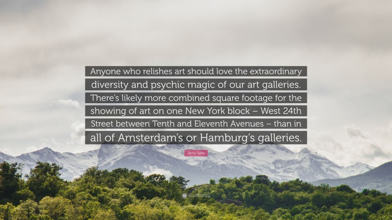 Jerry Saltz Quote: “Anyone who relishes art should love the extraordinary diversity and psychic magic of our art galleries. There’s likely more combined square footage for the showing of art on one New York block – West 24th Street between Tenth and Eleventh Avenues – than in all of Amsterdam’s or Hamburg’s galleries.”