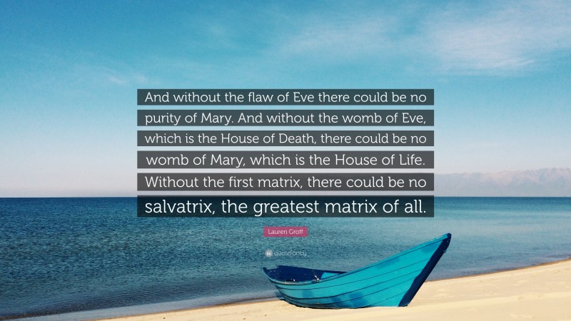 Lauren Groff Quote: “And without the flaw of Eve there could be no purity of Mary. And without the womb of Eve, which is the House of Death, there could be no womb of Mary, which is the House of Life. Without the first matrix, there could be no salvatrix, the greatest matrix of all.”