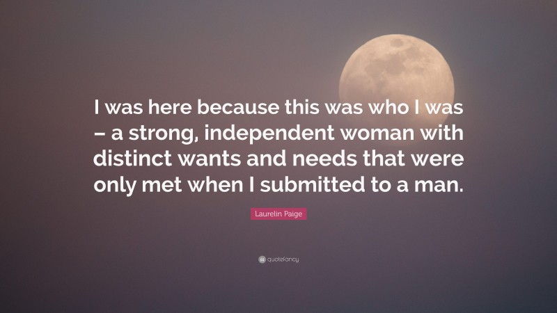 Laurelin Paige Quote: “I was here because this was who I was – a strong, independent woman with distinct wants and needs that were only met when I submitted to a man.”