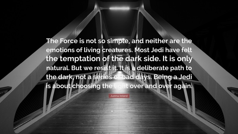 Justina Ireland Quote: “The Force is not so simple, and neither are the emotions of living creatures. Most Jedi have felt the temptation of the dark side. It is only natural. But we resist it. It is a deliberate path to the dark, not a series of bad days. Being a Jedi is about choosing the light over and over again.”