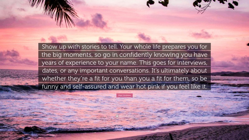 Mari Andrew Quote: “Show up with stories to tell. Your whole life prepares you for the big moments, so go in confidently knowing you have years of experience to your name. This goes for interviews, dates, or any important conversations. It’s ultimately about whether they’re a fit for you than you a fit for them, so be funny and self-assured and wear hot pink if you feel like it.”