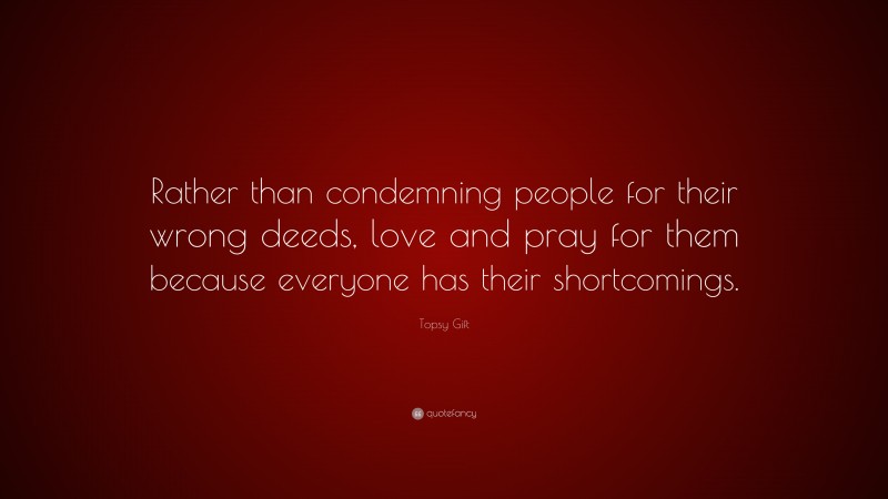 Topsy Gift Quote: “Rather than condemning people for their wrong deeds, love and pray for them because everyone has their shortcomings.”