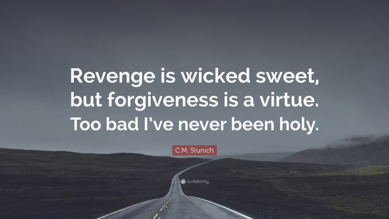 C.M. Stunich Quote: “Revenge is wicked sweet, but forgiveness is a virtue. Too bad I’ve never been holy.”
