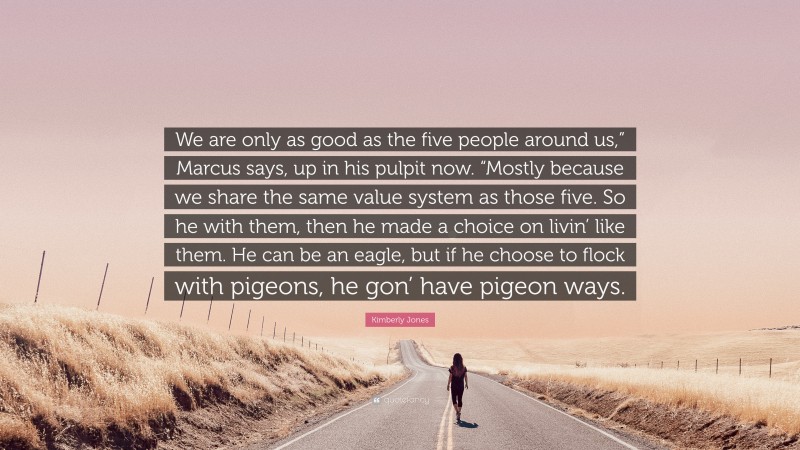 Kimberly Jones Quote: “We are only as good as the five people around us,” Marcus says, up in his pulpit now. “Mostly because we share the same value system as those five. So he with them, then he made a choice on livin’ like them. He can be an eagle, but if he choose to flock with pigeons, he gon’ have pigeon ways.”