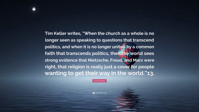 Andy Stanley Quote: “Tim Keller writes, “When the church as a whole is no longer seen as speaking to questions that transcend politics, and when it is no longer united by a common faith that transcends politics, then the world sees strong evidence that Nietzsche, Freud, and Marx were right, that religion is really just a cover for people wanting to get their way in the world.”13.”