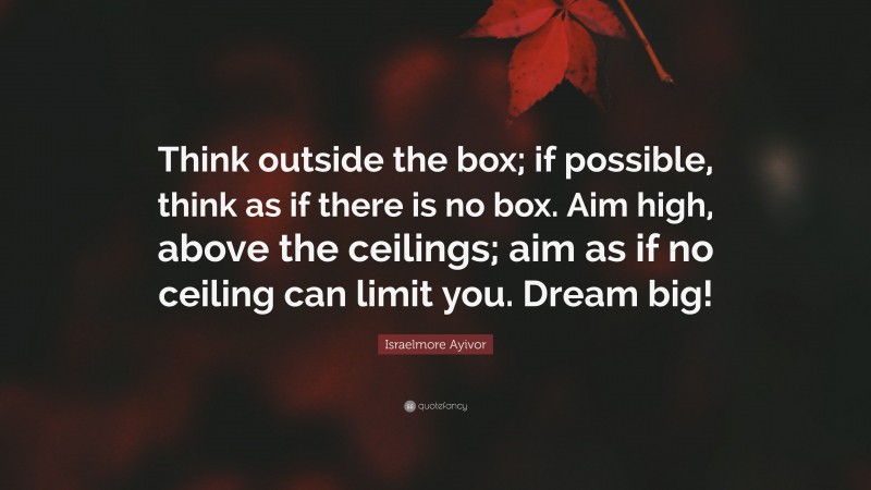 Israelmore Ayivor Quote: “Think outside the box; if possible, think as if there is no box. Aim high, above the ceilings; aim as if no ceiling can limit you. Dream big!”