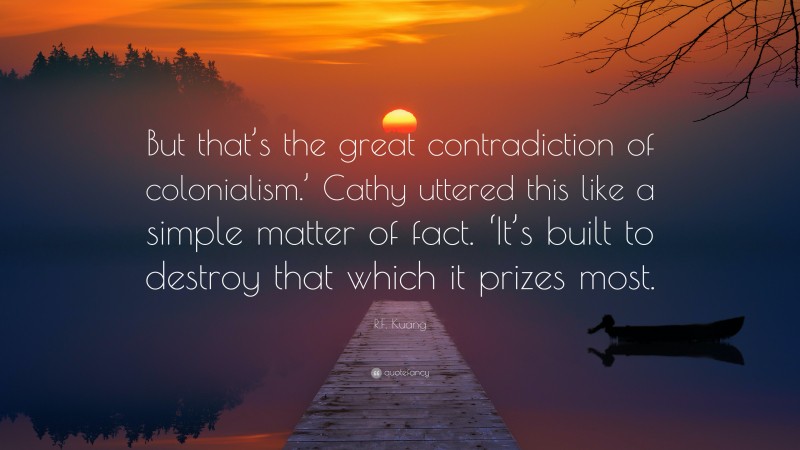 R.F. Kuang Quote: “But that’s the great contradiction of colonialism.’ Cathy uttered this like a simple matter of fact. ‘It’s built to destroy that which it prizes most.”