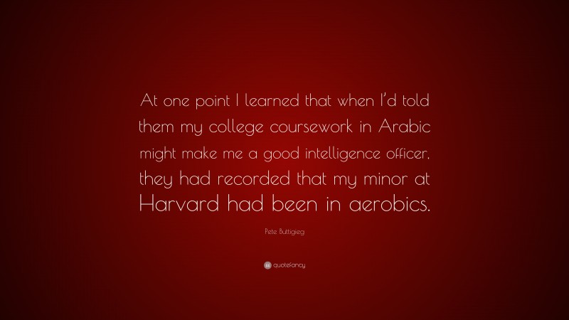 Pete Buttigieg Quote: “At one point I learned that when I’d told them my college coursework in Arabic might make me a good intelligence officer, they had recorded that my minor at Harvard had been in aerobics.”