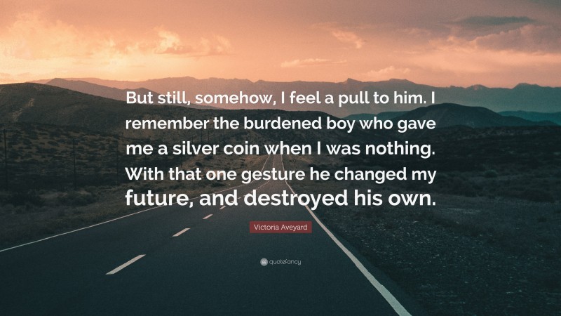 Victoria Aveyard Quote: “But still, somehow, I feel a pull to him. I remember the burdened boy who gave me a silver coin when I was nothing. With that one gesture he changed my future, and destroyed his own.”
