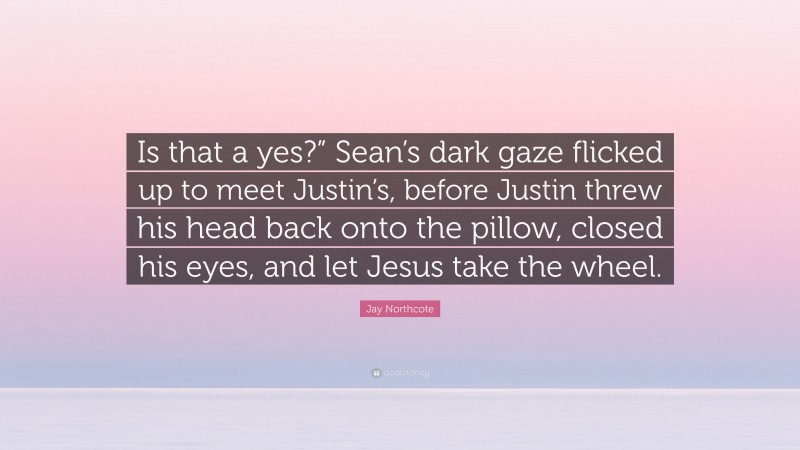 Jay Northcote Quote: “Is that a yes?” Sean’s dark gaze flicked up to meet Justin’s, before Justin threw his head back onto the pillow, closed his eyes, and let Jesus take the wheel.”