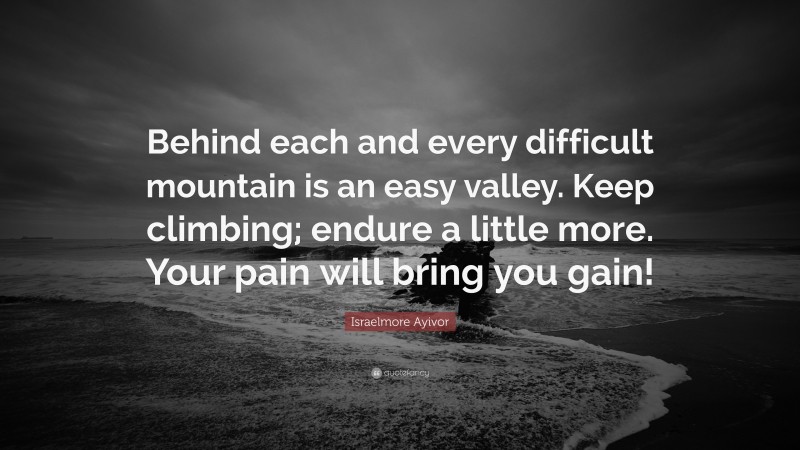 Israelmore Ayivor Quote: “Behind each and every difficult mountain is an easy valley. Keep climbing; endure a little more. Your pain will bring you gain!”
