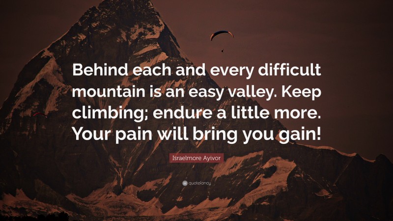 Israelmore Ayivor Quote: “Behind each and every difficult mountain is an easy valley. Keep climbing; endure a little more. Your pain will bring you gain!”