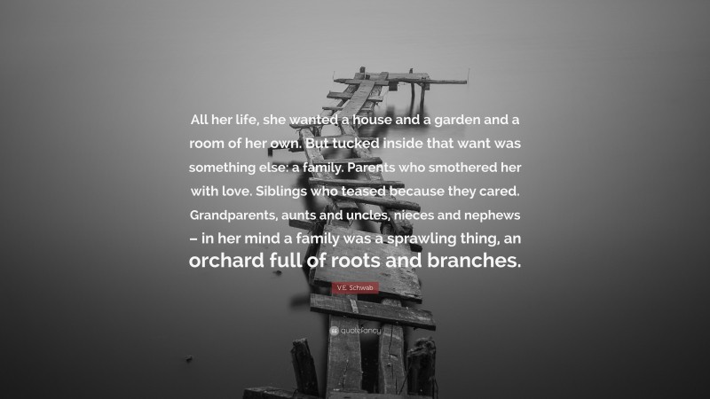 V.E. Schwab Quote: “All her life, she wanted a house and a garden and a room of her own. But tucked inside that want was something else: a family. Parents who smothered her with love. Siblings who teased because they cared. Grandparents, aunts and uncles, nieces and nephews – in her mind a family was a sprawling thing, an orchard full of roots and branches.”