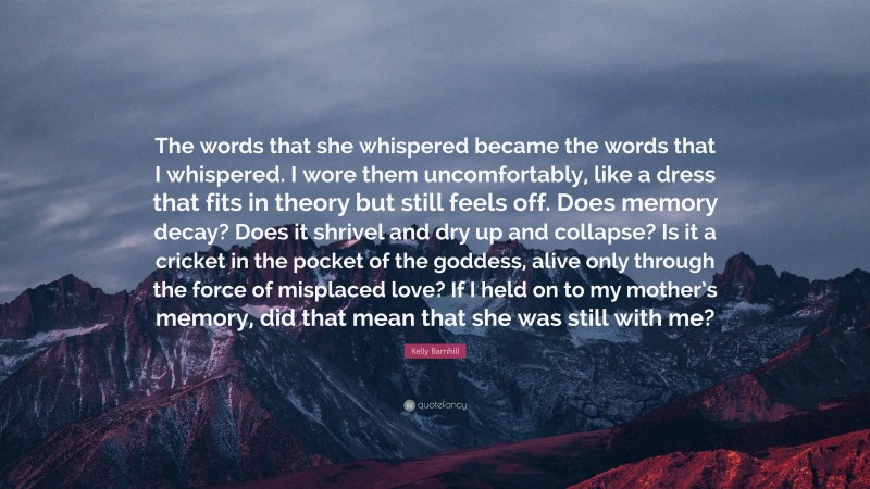 Kelly Barnhill Quote: “The words that she whispered became the words that I whispered. I wore them uncomfortably, like a dress that fits in theory but still feels off. Does memory decay? Does it shrivel and dry up and collapse? Is it a cricket in the pocket of the goddess, alive only through the force of misplaced love? If I held on to my mother’s memory, did that mean that she was still with me?”