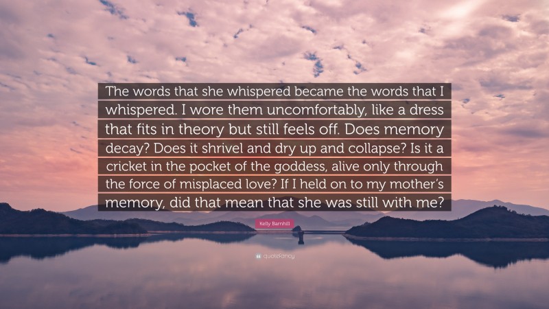 Kelly Barnhill Quote: “The words that she whispered became the words that I whispered. I wore them uncomfortably, like a dress that fits in theory but still feels off. Does memory decay? Does it shrivel and dry up and collapse? Is it a cricket in the pocket of the goddess, alive only through the force of misplaced love? If I held on to my mother’s memory, did that mean that she was still with me?”