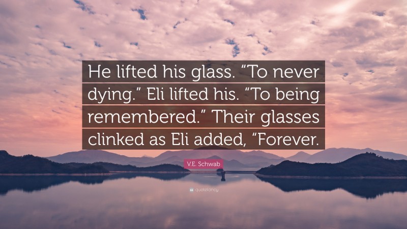 V.E. Schwab Quote: “He lifted his glass. “To never dying.” Eli lifted his. “To being remembered.” Their glasses clinked as Eli added, “Forever.”