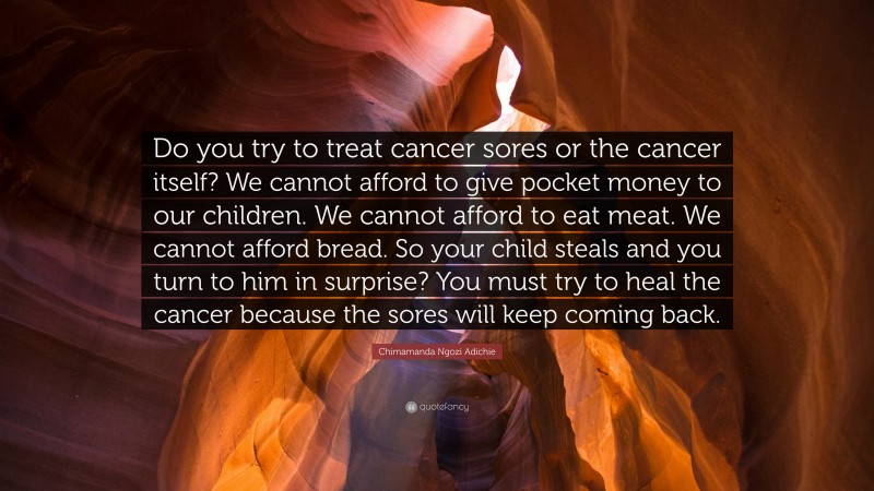 Chimamanda Ngozi Adichie Quote: “Do you try to treat cancer sores or the cancer itself? We cannot afford to give pocket money to our children. We cannot afford to eat meat. We cannot afford bread. So your child steals and you turn to him in surprise? You must try to heal the cancer because the sores will keep coming back.”