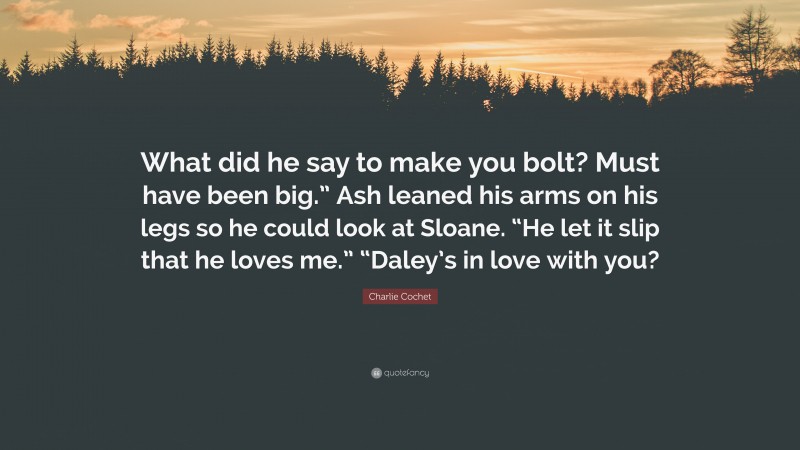 Charlie Cochet Quote: “What did he say to make you bolt? Must have been big.” Ash leaned his arms on his legs so he could look at Sloane. “He let it slip that he loves me.” “Daley’s in love with you?”