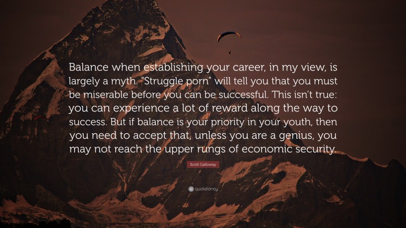 Scott Galloway Quote: “Balance when establishing your career, in my view, is largely a myth. “Struggle porn” will tell you that you must be miserable before you can be successful. This isn’t true: you can experience a lot of reward along the way to success. But if balance is your priority in your youth, then you need to accept that, unless you are a genius, you may not reach the upper rungs of economic security.”