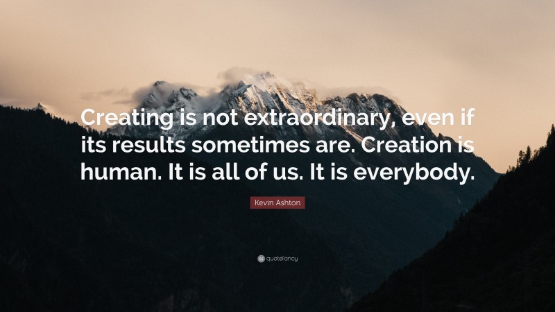 Kevin Ashton Quote: “Creating is not extraordinary, even if its results sometimes are. Creation is human. It is all of us. It is everybody.”