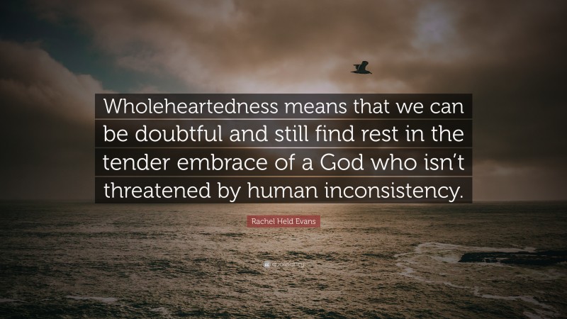 Rachel Held Evans Quote: “Wholeheartedness means that we can be doubtful and still find rest in the tender embrace of a God who isn’t threatened by human inconsistency.”