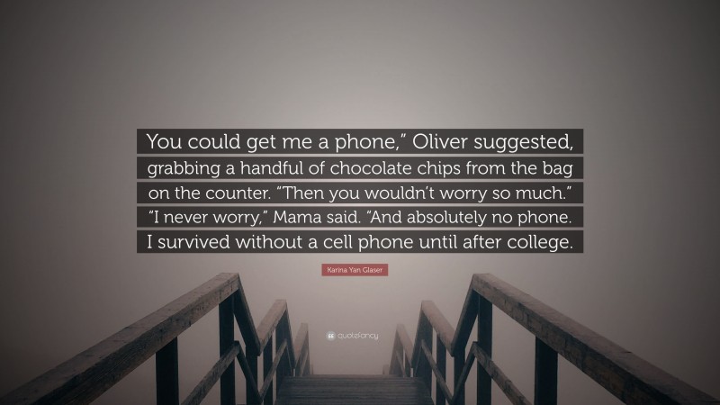 Karina Yan Glaser Quote: “You could get me a phone,” Oliver suggested, grabbing a handful of chocolate chips from the bag on the counter. “Then you wouldn’t worry so much.” “I never worry,” Mama said. “And absolutely no phone. I survived without a cell phone until after college.”