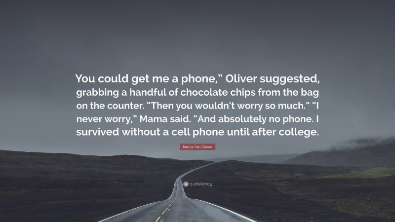 Karina Yan Glaser Quote: “You could get me a phone,” Oliver suggested, grabbing a handful of chocolate chips from the bag on the counter. “Then you wouldn’t worry so much.” “I never worry,” Mama said. “And absolutely no phone. I survived without a cell phone until after college.”
