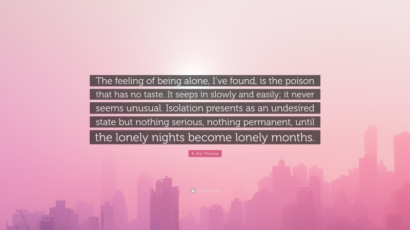 R. Eric Thomas Quote: “The feeling of being alone, I’ve found, is the poison that has no taste. It seeps in slowly and easily; it never seems unusual. Isolation presents as an undesired state but nothing serious, nothing permanent, until the lonely nights become lonely months.”