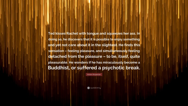Kristen Roupenian Quote: “Ted kisses Rachel with tongue and squeezes her ass. In doing so, he discovers that it is possible to enjoy something and yet not care about it in the slightest. He finds this sensation – feeling pleasure, and simultaneously feeling detached from the pleasure – to be, itself, quite pleasurable. He wonders if he has miraculously become a Buddhist, or suffered a psychotic break.”