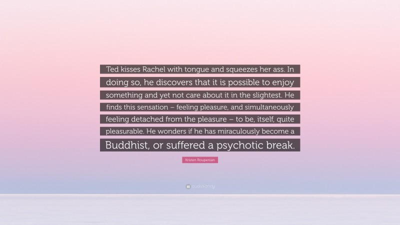 Kristen Roupenian Quote: “Ted kisses Rachel with tongue and squeezes her ass. In doing so, he discovers that it is possible to enjoy something and yet not care about it in the slightest. He finds this sensation – feeling pleasure, and simultaneously feeling detached from the pleasure – to be, itself, quite pleasurable. He wonders if he has miraculously become a Buddhist, or suffered a psychotic break.”
