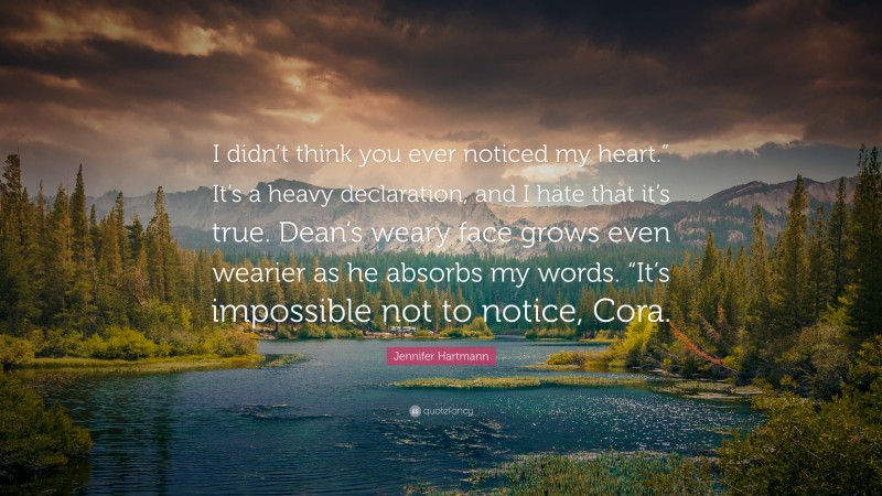 Jennifer Hartmann Quote: “I didn’t think you ever noticed my heart.” It’s a heavy declaration, and I hate that it’s true. Dean’s weary face grows even wearier as he absorbs my words. “It’s impossible not to notice, Cora.”