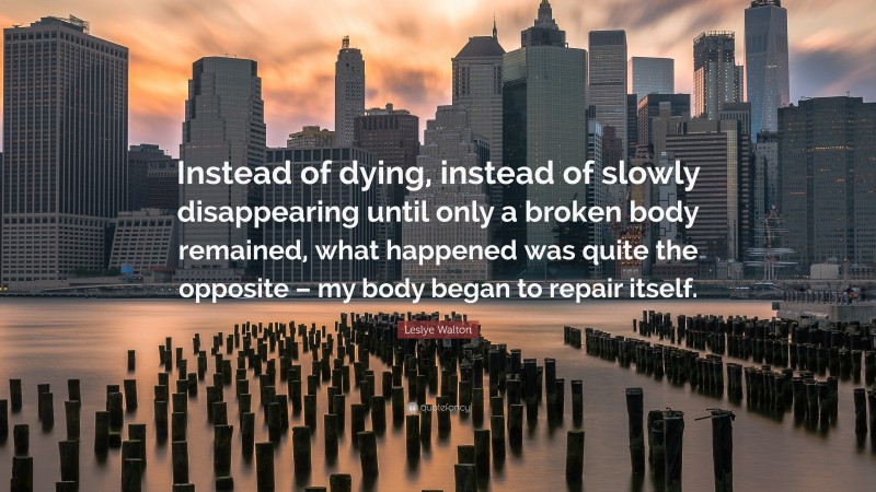 Leslye Walton Quote: “Instead of dying, instead of slowly disappearing until only a broken body remained, what happened was quite the opposite – my body began to repair itself.”