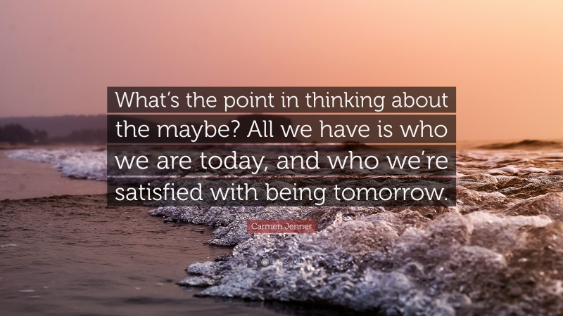 Carmen Jenner Quote: “What’s the point in thinking about the maybe? All we have is who we are today, and who we’re satisfied with being tomorrow.”